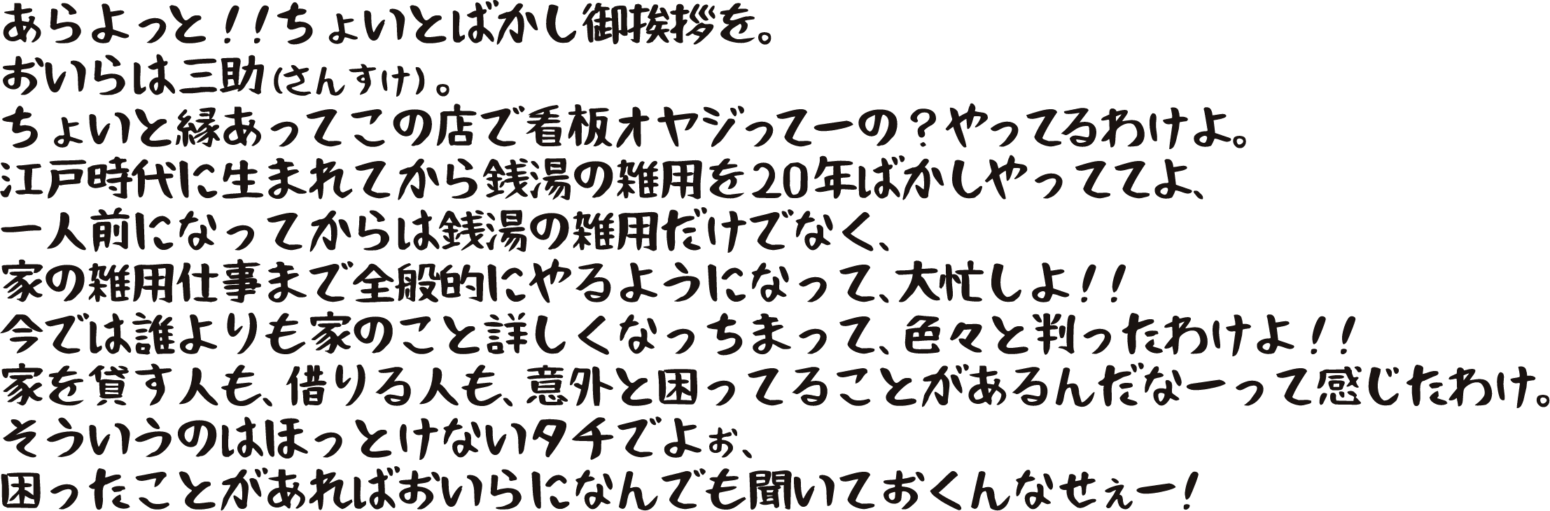 あらよっと！！ちょいとばかし御挨拶を。
                    おいらは三助（さんすけ）。ちょいと縁あってこの店で看板オヤジってーの?やってるわけよ。
                    江戸時代に生まれてから銭湯の雑用を20年ばかしやっててよ、
                    一人前になってからは銭湯の雑用だけでなく、家の雑用仕事まで全般的にやるようになって、大忙しよ！！
                    今では誰よりも家のこと詳しくなっちまって、色々と判ったわけよ！！
                    家を貸す人も、借りる人も、意外と困ってることがあるんだなーって感じたわけ。
                    そういうのはほっとけないタチでよぉ、困ったことがあったらおいらになんでも聞いておくんなせぇー！